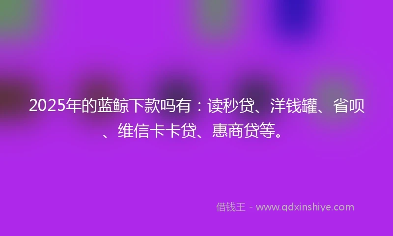 2025年的蓝鲸下款吗有：读秒贷、洋钱罐、省呗、维信卡卡贷、惠商贷等。