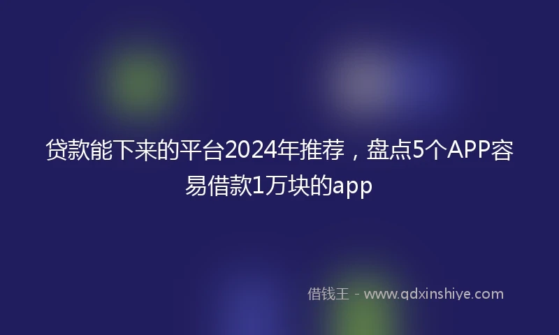 贷款能下来的平台2024年推荐，盘点5个APP容易借款1万块的app