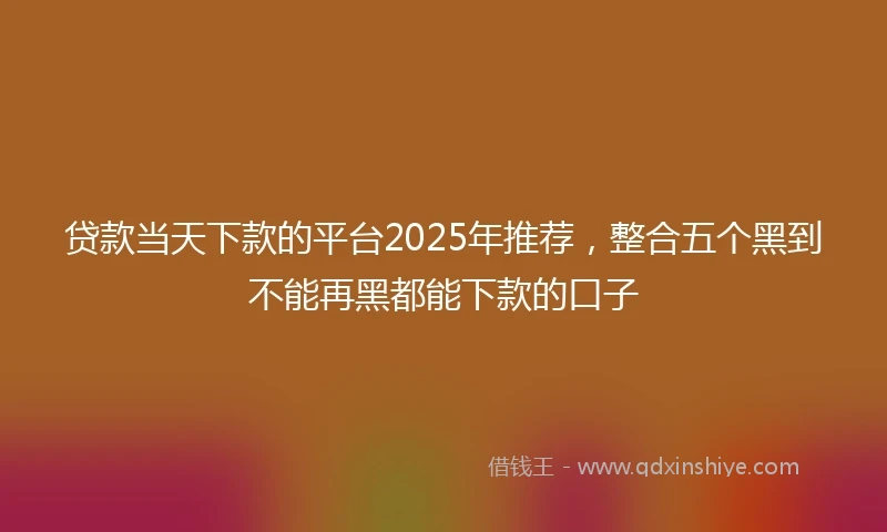 贷款当天下款的平台2025年推荐，整合五个黑到不能再黑都能下款的口子