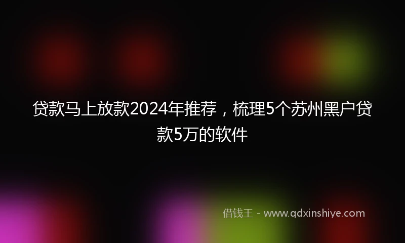 贷款马上放款2024年推荐，梳理5个苏州黑户贷款5万的软件