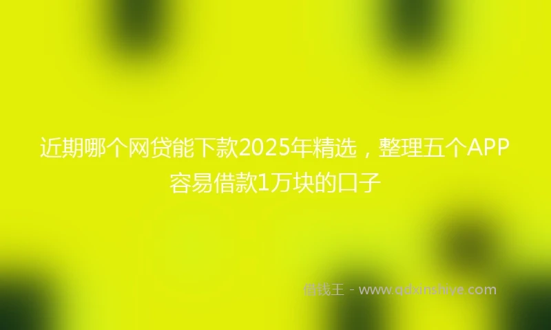近期哪个网贷能下款2025年精选，整理五个APP容易借款1万块的口子
