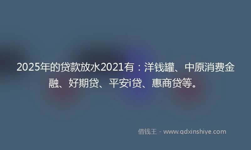 2025年的贷款放水2021有：洋钱罐、中原消费金融、好期贷、平安i贷、惠商贷等。
