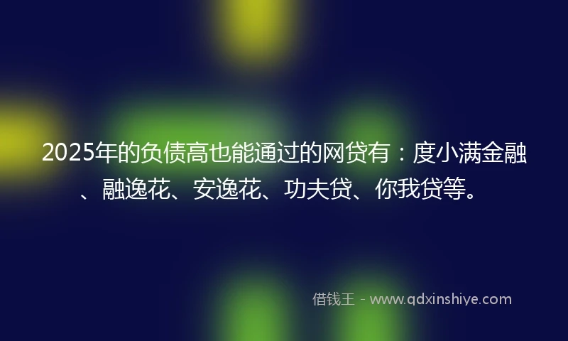2025年的负债高也能通过的网贷有：度小满金融、融逸花、安逸花、功夫贷、你我贷等。