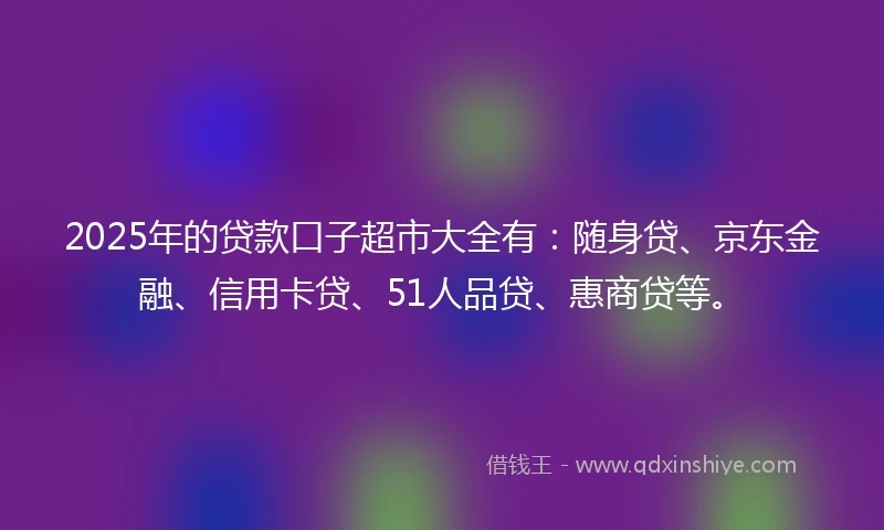2025年的贷款口子超市大全有：随身贷、京东金融、信用卡贷、51人品贷、惠商贷等。