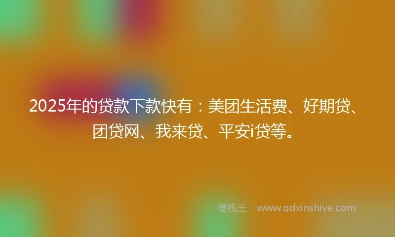 2025年的贷款下款快有：美团生活费、好期贷、团贷网、我来贷、平安i贷等。