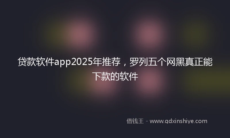 贷款软件app2025年推荐，罗列五个网黑真正能下款的软件