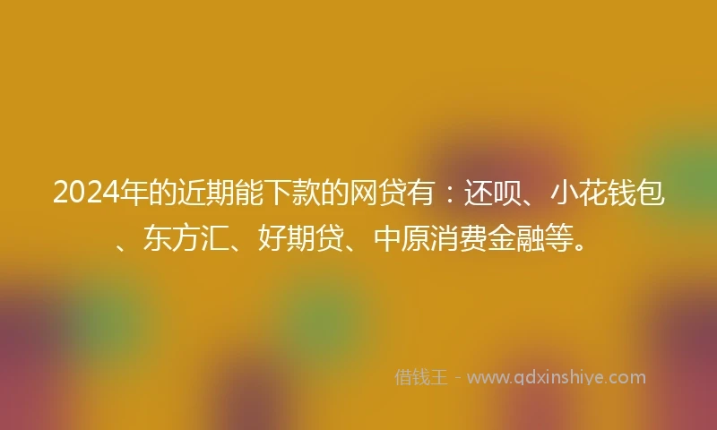 2024年的近期能下款的网贷有：还呗、小花钱包、东方汇、好期贷、中原消费金融等。