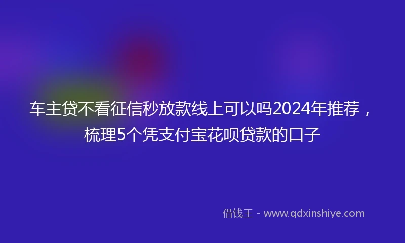 车主贷不看征信秒放款线上可以吗2024年推荐，梳理5个凭支付宝花呗贷款的口子