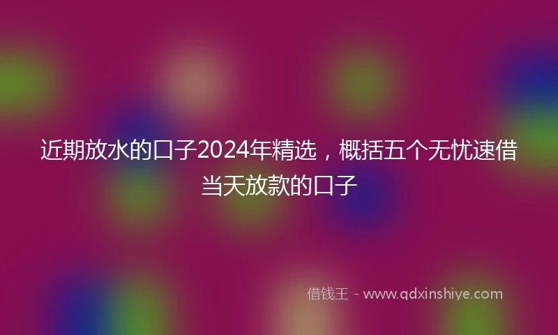 近期放水的口子2024年精选，概括五个无忧速借当天放款的口子