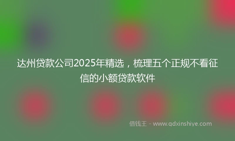 达州贷款公司2025年精选，梳理五个正规不看征信的小额贷款软件