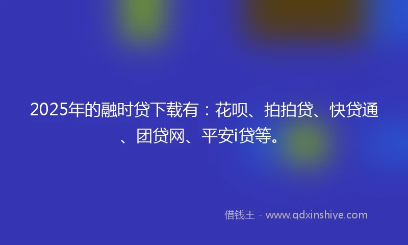 2025年的融时贷下载有：花呗、拍拍贷、快贷通、团贷网、平安i贷等。