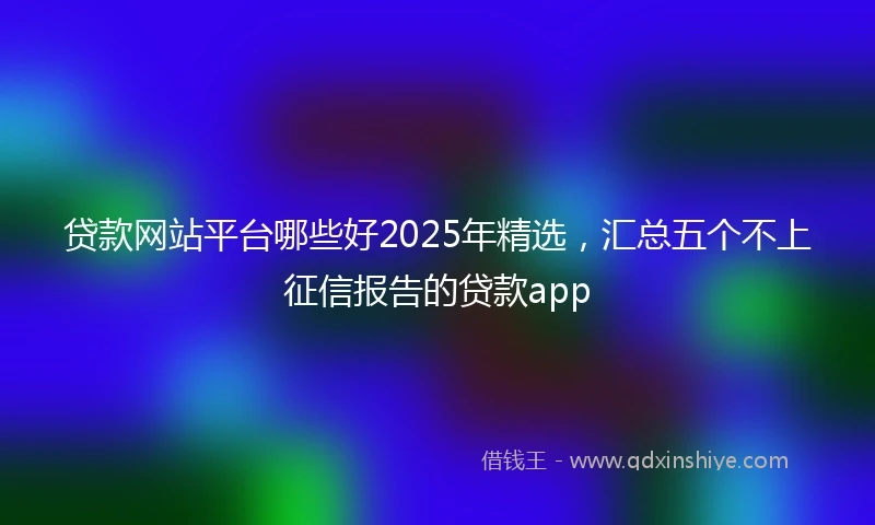 贷款网站平台哪些好2025年精选，汇总五个不上征信报告的贷款app