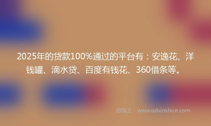 2025年的贷款100%通过的平台有：安逸花、洋钱罐、滴水贷、百度有钱花、360借条等。