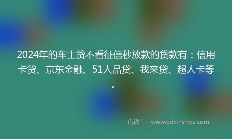 2024年的车主贷不看征信秒放款的贷款有：信用卡贷、京东金融、51人品贷、我来贷、超人卡等。