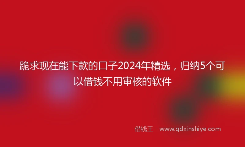 跪求现在能下款的口子2024年精选，归纳5个可以借钱不用审核的软件