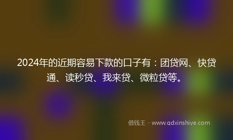 2024年的近期容易下款的口子有：团贷网、快贷通、读秒贷、我来贷、微粒贷等。