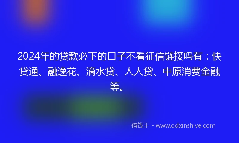 2024年的贷款必下的口子不看征信链接吗有：快贷通、融逸花、滴水贷、人人贷、中原消费金融等。