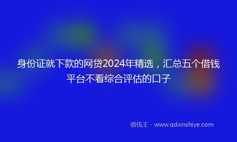 身份证就下款的网贷2024年精选，汇总五个借钱平台不看综合评估的口子
