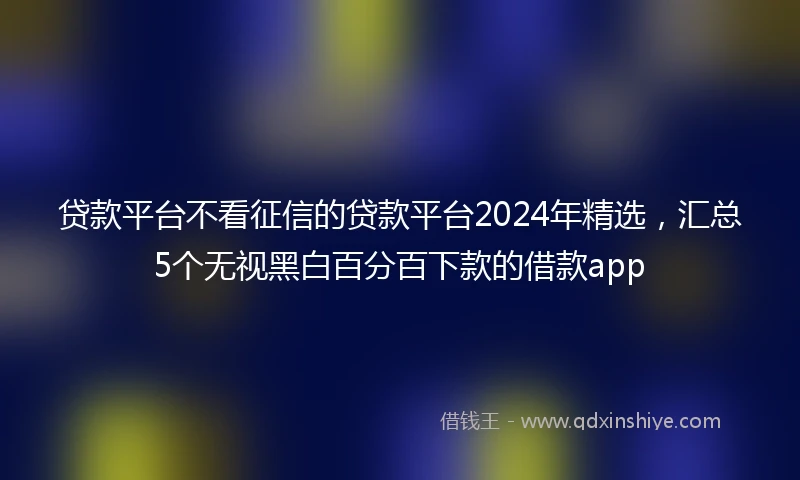 贷款平台不看征信的贷款平台2024年精选，汇总5个无视黑白百分百下款的借款app