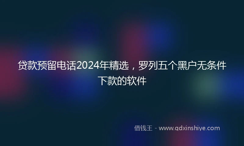 贷款预留电话2024年精选，罗列五个黑户无条件下款的软件