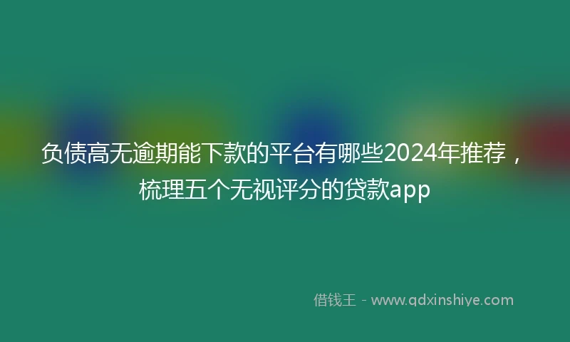 负债高无逾期能下款的平台有哪些2024年推荐，梳理五个无视评分的贷款app
