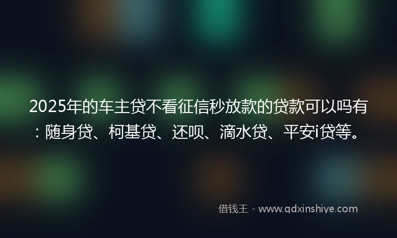 2025年的车主贷不看征信秒放款的贷款可以吗有：随身贷、柯基贷、还呗、滴水贷、平安i贷等。