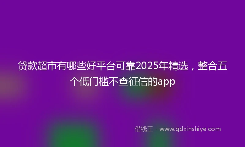 贷款超市有哪些好平台可靠2025年精选，整合五个低门槛不查征信的app