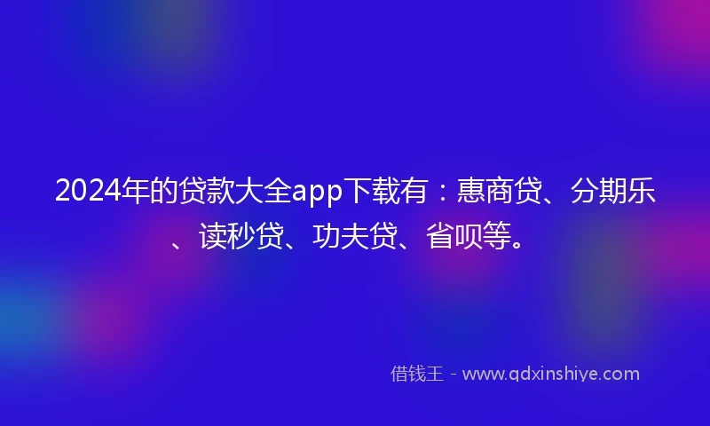 2024年的贷款大全app下载有：惠商贷、分期乐、读秒贷、功夫贷、省呗等。