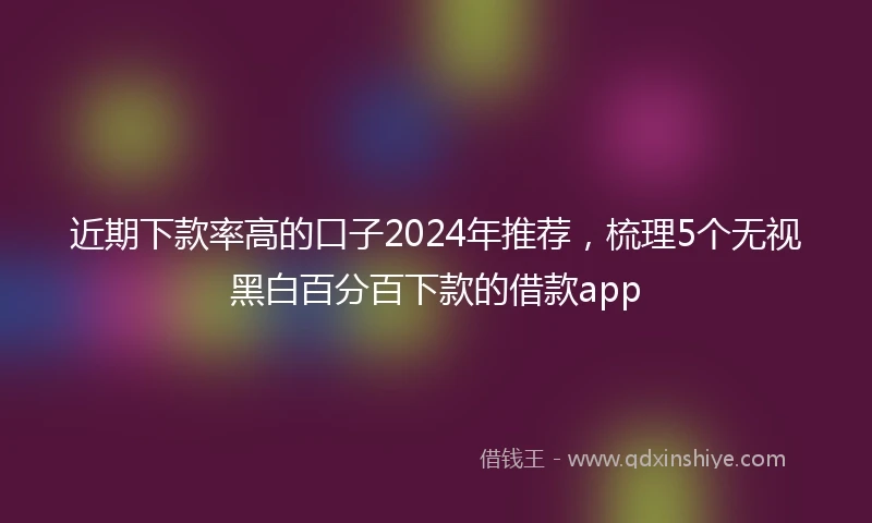 近期下款率高的口子2024年推荐，梳理5个无视黑白百分百下款的借款app
