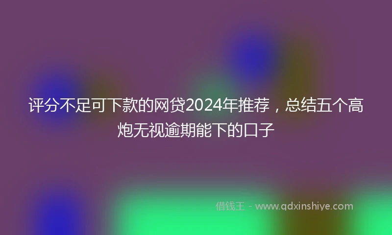 评分不足可下款的网贷2024年推荐，总结五个高炮无视逾期能下的口子