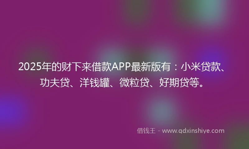 2025年的财下来借款APP最新版有：小米贷款、功夫贷、洋钱罐、微粒贷、好期贷等。