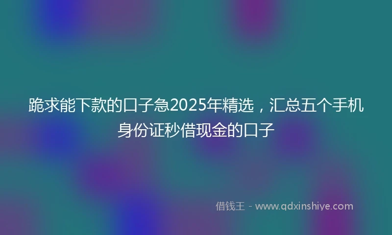 跪求能下款的口子急2025年精选，汇总五个手机身份证秒借现金的口子