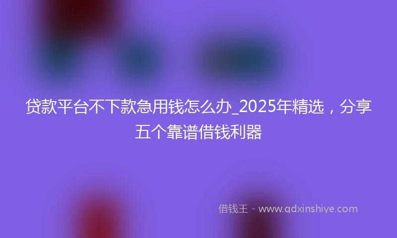 贷款平台不下款急用钱怎么办_2025年精选，分享五个靠谱借钱利器