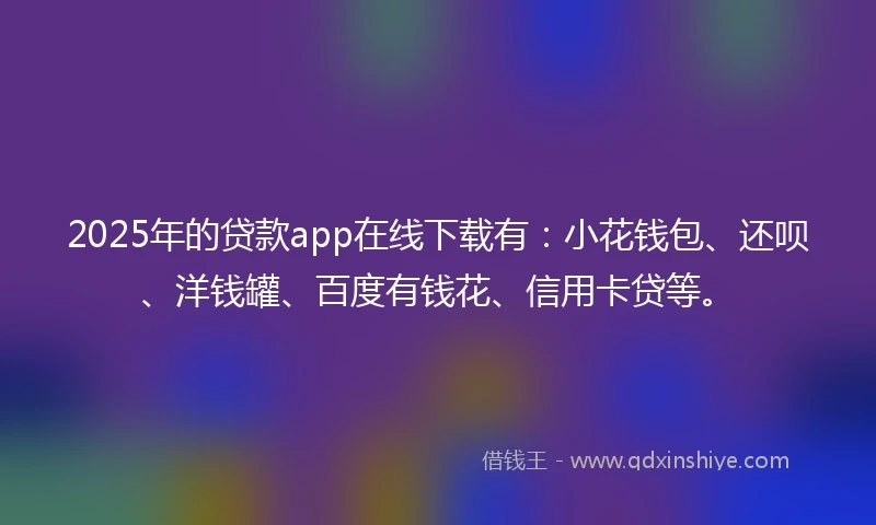 2025年的贷款app在线下载有：小花钱包、还呗、洋钱罐、百度有钱花、信用卡贷等。