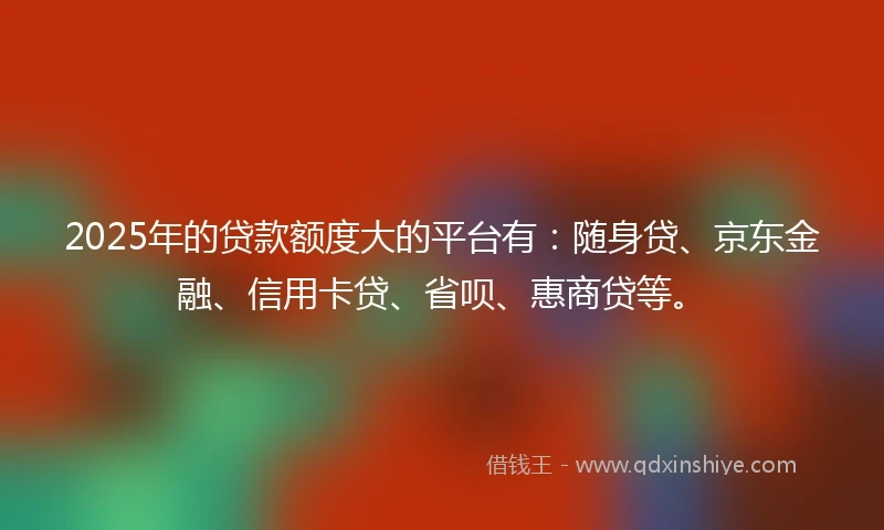 2025年的贷款额度大的平台有：随身贷、京东金融、信用卡贷、省呗、惠商贷等。