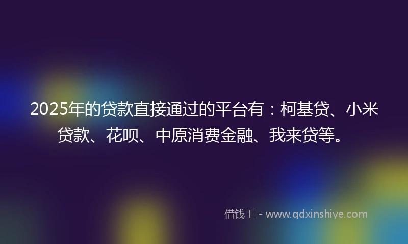 2025年的贷款直接通过的平台有：柯基贷、小米贷款、花呗、中原消费金融、我来贷等。