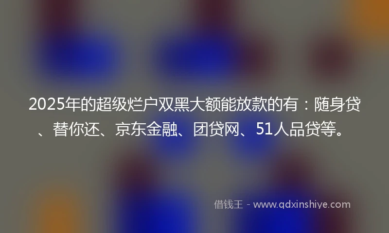 2025年的超级烂户双黑大额能放款的有:随身贷、替你还、京东金融、团贷网、51人品贷等。