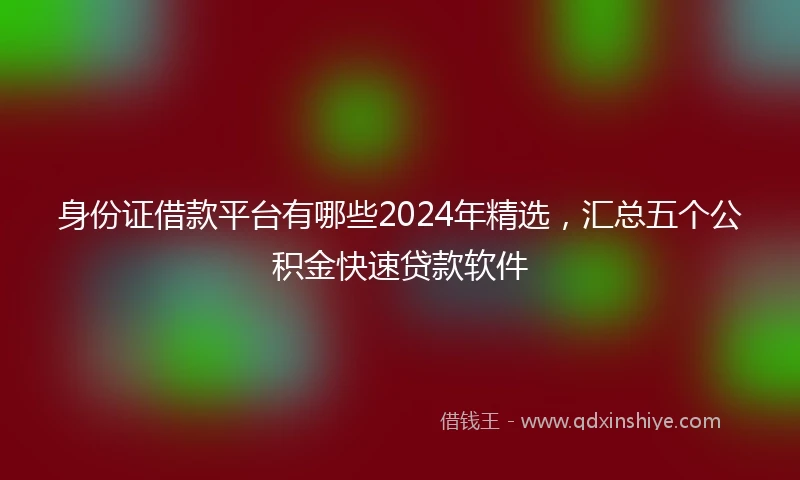 身份证借款平台有哪些2024年精选，汇总五个公积金快速贷款软件