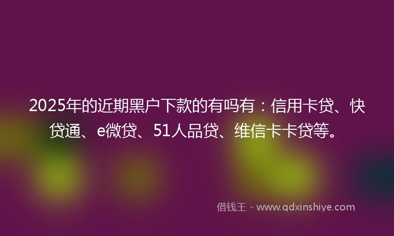 2025年的近期黑户下款的有吗有：信用卡贷、快贷通、e微贷、51人品贷、维信卡卡贷等。