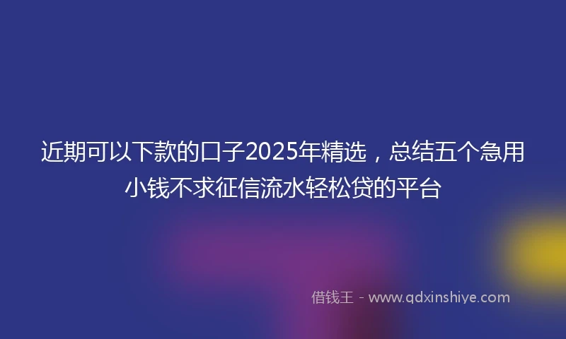 近期可以下款的口子2025年精选，总结五个急用小钱不求征信流水轻松贷的平台