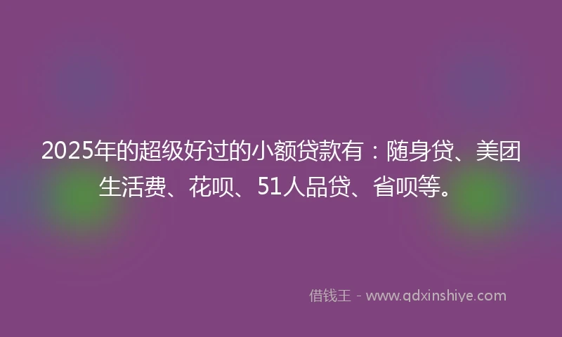 2025年的超级好过的小额贷款有：随身贷、美团生活费、花呗、51人品贷、省呗等。