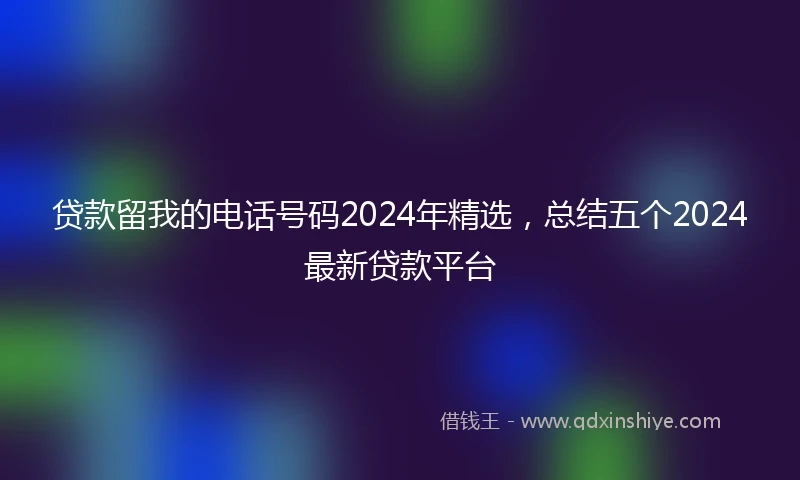 贷款留我的电话号码2024年精选,总结五个2024最新贷款平台