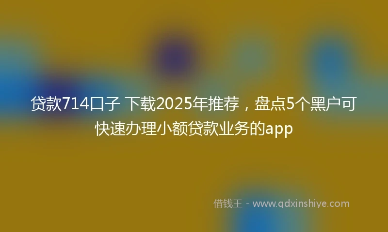 贷款714口子 下载2025年推荐，盘点5个黑户可快速办理小额贷款业务的app