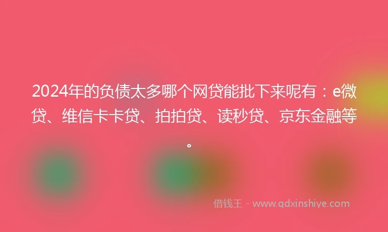 2024年的负债太多哪个网贷能批下来呢有：e微贷、维信卡卡贷、拍拍贷、读秒贷、京东金融等。