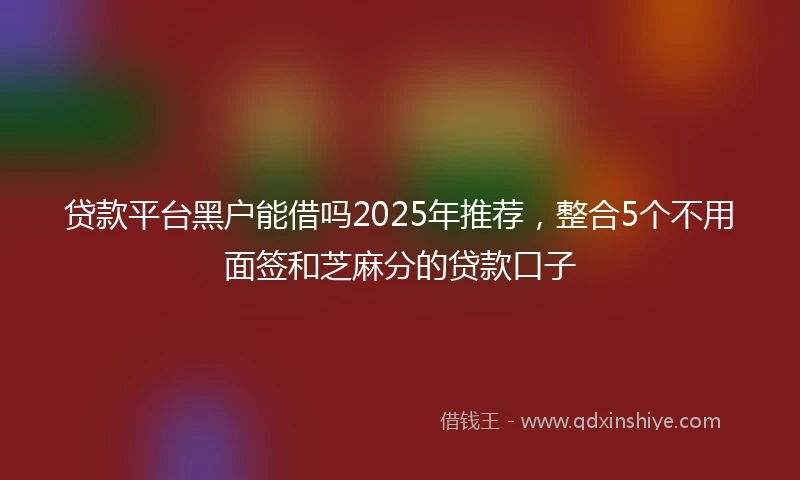 贷款平台黑户能借吗2025年推荐，整合5个不用面签和芝麻分的贷款口子