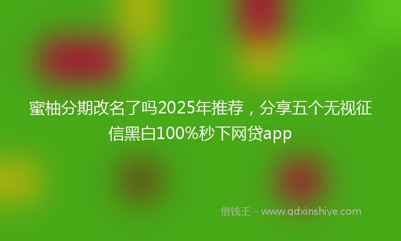 蜜柚分期改名了吗2025年推荐，分享五个无视征信黑白100%秒下网贷app