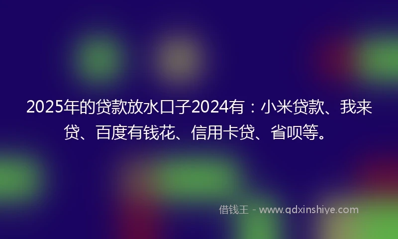2025年的贷款放水口子2024有：小米贷款、我来贷、百度有钱花、信用卡贷、省呗等。