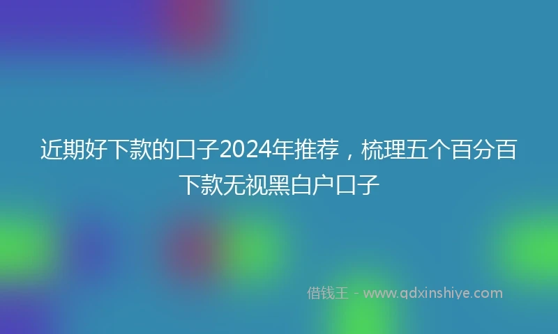 近期好下款的口子2024年推荐，梳理五个百分百下款无视黑白户口子