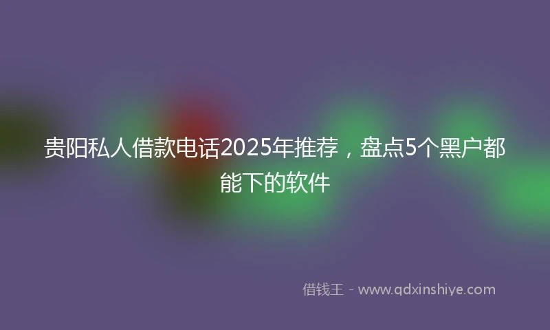 贵阳私人借款电话2025年推荐，盘点5个黑户都能下的软件