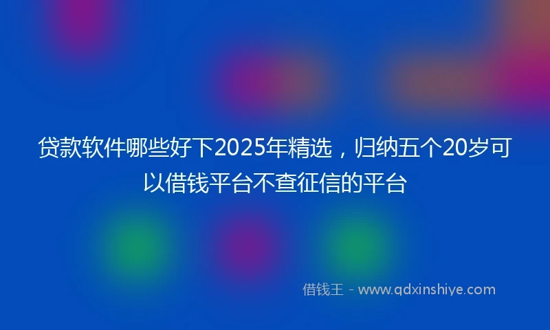 贷款软件哪些好下2025年精选，归纳五个20岁可以借钱平台不查征信的平台
